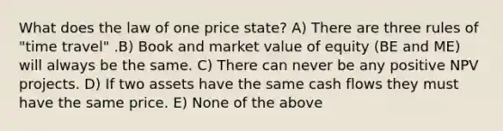 What does the law of one price state? A) There are three rules of "time travel" .B) Book and market value of equity (BE and ME) will always be the same. C) There can never be any positive NPV projects. D) If two assets have the same cash flows they must have the same price. E) None of the above