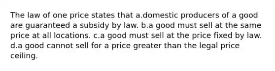 The law of one price states that a.domestic producers of a good are guaranteed a subsidy by law. b.a good must sell at the same price at all locations. c.a good must sell at the price fixed by law. d.a good cannot sell for a price greater than the legal price ceiling.