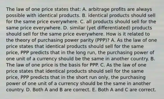 The law of one price states​ that: A. arbitrage profits are always possible with identical products. B. identical products should sell for the same price everywhere. C. all products should sell for the same price everywhere. D. similar​ (yet differentiated) products should sell for the same price everywhere. How is it related to the theory of purchasing power parity​ (PPP)? A. As the law of one price states that identical products should sell for the same​ price, PPP predicts that in the long​ run, the purchasing power of one unit of a currency should be the same in another country. B. The law of one price is the basis for PPP. C. As the law of one price states that identical products should sell for the same​ price, PPP predicts that in the short run​ only, the purchasing power of one unit of a currency should be the same in another country. D. Both A and B are correct. E. Both A and C are correct.