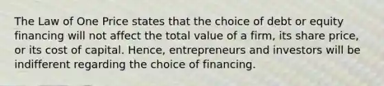 The Law of One Price states that the choice of debt or equity financing will not affect the total value of a firm, its share price, or its cost of capital. Hence, entrepreneurs and investors will be indifferent regarding the choice of financing.