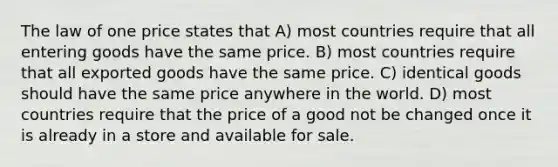 The law of one price states that A) most countries require that all entering goods have the same price. B) most countries require that all exported goods have the same price. C) identical goods should have the same price anywhere in the world. D) most countries require that the price of a good not be changed once it is already in a store and available for sale.