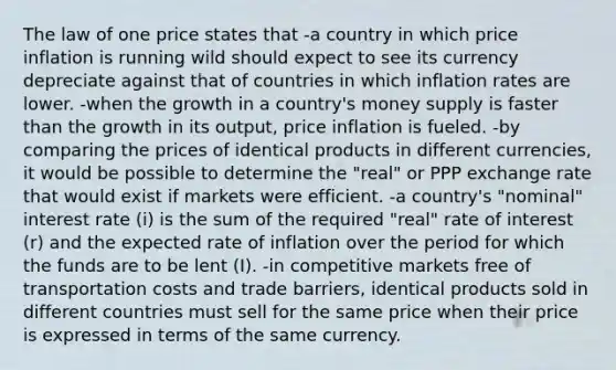 The law of one price states that -a country in which price inflation is running wild should expect to see its currency depreciate against that of countries in which inflation rates are lower. -when the growth in a country's money supply is faster than the growth in its output, price inflation is fueled. -by comparing the prices of identical products in different currencies, it would be possible to determine the "real" or PPP exchange rate that would exist if markets were efficient. -a country's "nominal" interest rate (i) is the sum of the required "real" rate of interest (r) and the expected rate of inflation over the period for which the funds are to be lent (I). -in competitive markets free of transportation costs and trade barriers, identical products sold in different countries must sell for the same price when their price is expressed in terms of the same currency.