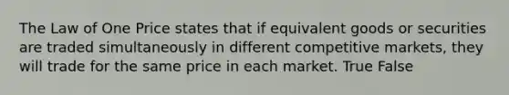 The Law of One Price states that if equivalent goods or securities are traded simultaneously in different competitive​ markets, they will trade for the same price in each market. True False