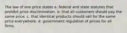 The law of one price states a. federal and state statutes that prohibit price discrimination. b. that all customers should pay the same price. c. that identical products should sell for the same price everywhere. d. government regulation of prices for all firms.