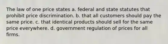 The law of one price states a. federal and state statutes that prohibit price discrimination. b. that all customers should pay the same price. c. that identical products should sell for the same price everywhere. d. government regulation of prices for all firms.