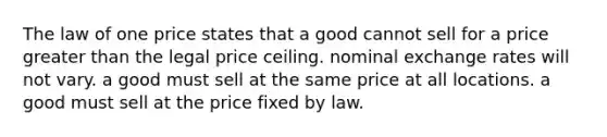 The law of one price states that a good cannot sell for a price greater than the legal price ceiling. nominal exchange rates will not vary. a good must sell at the same price at all locations. a good must sell at the price fixed by law.