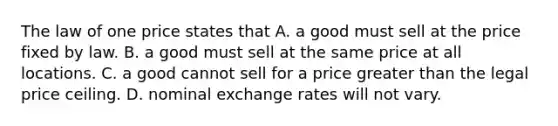 The law of one price states that A. a good must sell at the price fixed by law. B. a good must sell at the same price at all locations. C. a good cannot sell for a price greater than the legal price ceiling. D. nominal exchange rates will not vary.