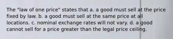 The "law of one price" states that a. a good must sell at the price fixed by law. b. a good must sell at the same price at all locations. c. nominal exchange rates will not vary. d. a good cannot sell for a price greater than the legal price ceiling.