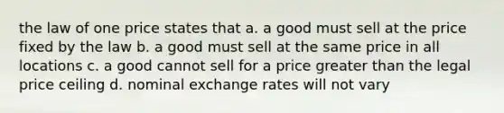 the law of one price states that a. a good must sell at the price fixed by the law b. a good must sell at the same price in all locations c. a good cannot sell for a price greater than the legal price ceiling d. nominal exchange rates will not vary