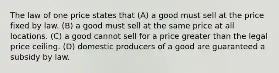 The law of one price states that (A) a good must sell at the price fixed by law. (B) a good must sell at the same price at all locations. (C) a good cannot sell for a price greater than the legal price ceiling. (D) domestic producers of a good are guaranteed a subsidy by law.