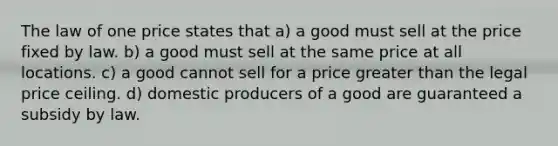 The law of one price states that a) a good must sell at the price fixed by law. b) a good must sell at the same price at all locations. c) a good cannot sell for a price greater than the legal price ceiling. d) domestic producers of a good are guaranteed a subsidy by law.