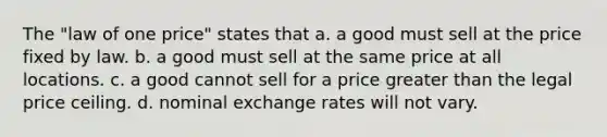 The "law of one price" states that a. a good must sell at the price fixed by law. b. a good must sell at the same price at all locations. c. a good cannot sell for a price greater than the legal price ceiling. d. nominal exchange rates will not vary.