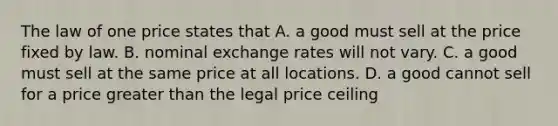 The law of one price states that A. a good must sell at the price fixed by law. B. nominal exchange rates will not vary. C. a good must sell at the same price at all locations. D. a good cannot sell for a price greater than the legal price ceiling