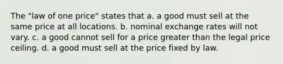 The "law of one price" states that a. a good must sell at the same price at all locations. b. nominal exchange rates will not vary. c. a good cannot sell for a price greater than the legal price ceiling. d. a good must sell at the price fixed by law.