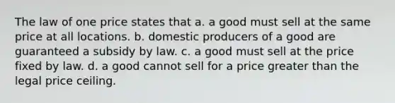 The law of one price states that a. a good must sell at the same price at all locations. b. domestic producers of a good are guaranteed a subsidy by law. c. a good must sell at the price fixed by law. d. a good cannot sell for a price greater than the legal price ceiling.