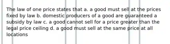 The law of one price states that a. a good must sell at the prices fixed by law b. domestic producers of a good are guaranteed a subsidy by law c. a good cannot sell for a price greater than the legal price ceiling d. a good must sell at the same price at all locations