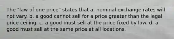 The "law of one price" states that a. nominal exchange rates will not vary. b. a good cannot sell for a price greater than the legal price ceiling. c. a good must sell at the price fixed by law. d. a good must sell at the same price at all locations.