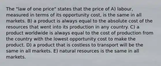 The "law of one price" states that the price of A) labour, measured in terms of its opportunity cost, is the same in all markets. B) a product is always equal to the absolute cost of the resources that went into its production in any country. C) a product worldwide is always equal to the cost of production from the country with the lowest opportunity cost to make the product. D) a product that is costless to transport will be the same in all markets. E) natural resources is the same in all markets.