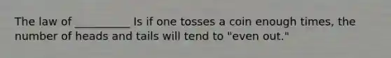 The law of __________ Is if one tosses a coin enough times, the number of heads and tails will tend to "even out."