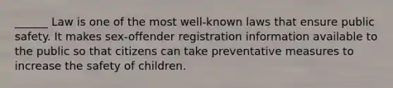 ______ Law is one of the most well-known laws that ensure public safety. It makes sex-offender registration information available to the public so that citizens can take preventative measures to increase the safety of children.