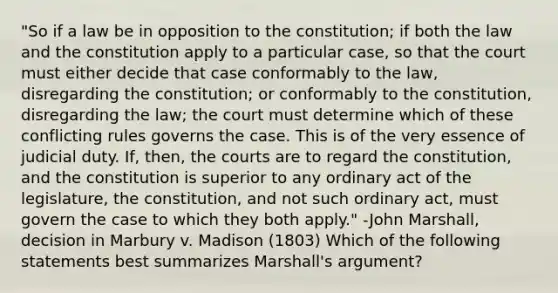 "So if a law be in opposition to the constitution; if both the law and the constitution apply to a particular case, so that the court must either decide that case conformably to the law, disregarding the constitution; or conformably to the constitution, disregarding the law; the court must determine which of these conflicting rules governs the case. This is of the very essence of judicial duty. If, then, the courts are to regard the constitution, and the constitution is superior to any ordinary act of the legislature, the constitution, and not such ordinary act, must govern the case to which they both apply." -John Marshall, decision in Marbury v. Madison (1803) Which of the following statements best summarizes Marshall's argument?