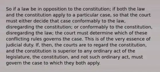 So if a law be in opposition to the constitution; if both the law and the constitution apply to a particular case, so that the court must either decide that case conformably to the law, disregarding the constitution; or conformably to the constitution, disregarding the law; the court must determine which of these conflicting rules governs the case. This is of the very essence of judicial duty. If, then, the courts are to regard the constitution, and the constitution is superior to any ordinary act of the legislature, the constitution, and not such ordinary act, must govern the case to which they both apply.