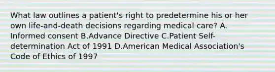 What law outlines a patient's right to predetermine his or her own life-and-death decisions regarding medical care? A. Informed consent B.Advance Directive C.Patient Self-determination Act of 1991 D.American Medical Association's Code of Ethics of 1997