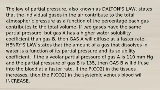 The law of partial pressure, also known as DALTON'S LAW, states that the individual gases in the air contribute to the total atmospheric pressure as a function of the percentage each gas contributes to the total volume. If two gases have the same partial pressure, but gas A has a higher water solubility coefficient than gas B, then GAS A will diffuse at a faster rate. HENRY'S LAW states that the amount of a gas that dissolves in water is a function of its partial pressure and its solubility coefficient. If the alveolar partial pressure of gas A is 110 mm Hg and the partial pressure of gas B is 135, then GAS B will diffuse into the blood at a faster rate. If the P(CO2) in the tissues increases, then the P(CO2) in the systemic venous blood will INCREASE.