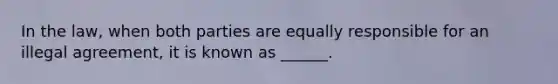 In the law, when both parties are equally responsible for an illegal agreement, it is known as ______.