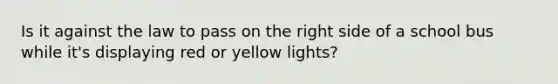 Is it against the law to pass on the right side of a school bus while it's displaying red or yellow lights?