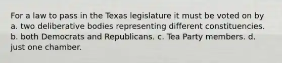 For a law to pass in the Texas legislature it must be voted on by a. two deliberative bodies representing different constituencies. b. both Democrats and Republicans. c. Tea Party members. d. just one chamber.