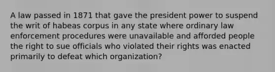 A law passed in 1871 that gave the president power to suspend the writ of habeas corpus in any state where ordinary law enforcement procedures were unavailable and afforded people the right to sue officials who violated their rights was enacted primarily to defeat which organization?