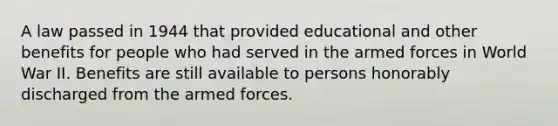 A law passed in 1944 that provided educational and other benefits for people who had served in the armed forces in World War II. Benefits are still available to persons honorably discharged from the armed forces.