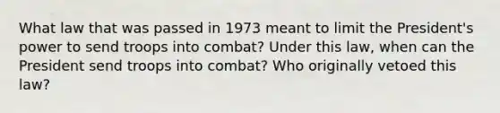 What law that was passed in 1973 meant to limit the President's power to send troops into combat? Under this law, when can the President send troops into combat? Who originally vetoed this law?