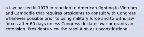 a law passed in 1973 in reaction to American fighting in Vietnam and Cambodia that requires presidents to consult with Congress whenever possible prior to using military force and to withdraw forces after 60 days unless Congress declares war or grants an extension. Presidents view the resolution as unconstitutional.