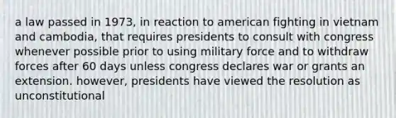 a law passed in 1973, in reaction to american fighting in vietnam and cambodia, that requires presidents to consult with congress whenever possible prior to using military force and to withdraw forces after 60 days unless congress declares war or grants an extension. however, presidents have viewed the resolution as unconstitutional