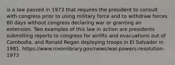 is a law passed in 1973 that requires the president to consult with congress prior to using military force and to withdraw forces 60 days without congress declaring war or granting an extension. Two examples of this law in action are presidents submitting reports to congress for airlifts and evacuations out of Cambodia, and Ronald Regan deploying troops in El Salvador in 1981. https://www.nixonlibrary.gov/news/war-powers-resolution-1973