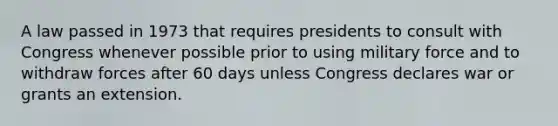 A law passed in 1973 that requires presidents to consult with Congress whenever possible prior to using military force and to withdraw forces after 60 days unless Congress declares war or grants an extension.