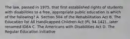 The law, passed in 1975, that first established rights of students with disabilities to a free, appropriate public education is which of the following? A. Section 504 of the Rehabilitation Act B. The Education for All Handicapped Children Act (PL 94-142)...later renamed IDEA C. The Americans with Disabilities Act D. The Regular Education Initiative