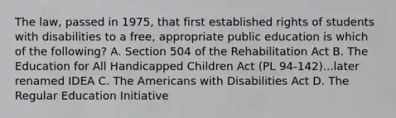 The law, passed in 1975, that first established rights of students with disabilities to a free, appropriate public education is which of the following? A. Section 504 of the Rehabilitation Act B. The Education for All Handicapped Children Act (PL 94-142)...later renamed IDEA C. The Americans with Disabilities Act D. The Regular Education Initiative