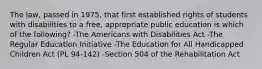 The law, passed in 1975, that first established rights of students with disabilities to a free, appropriate public education is which of the following? -The Americans with Disabilities Act -The Regular Education Initiative -The Education for All Handicapped Children Act (PL 94-142) -Section 504 of the Rehabilitation Act