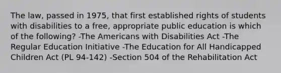 The law, passed in 1975, that first established rights of students with disabilities to a free, appropriate public education is which of the following? -The Americans with Disabilities Act -The Regular Education Initiative -The Education for All Handicapped Children Act (PL 94-142) -Section 504 of the Rehabilitation Act