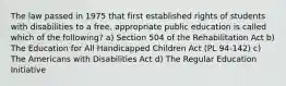 The law passed in 1975 that first established rights of students with disabilities to a free, appropriate public education is called which of the following? a) Section 504 of the Rehabilitation Act b) The Education for All Handicapped Children Act (PL 94-142) c) The Americans with Disabilities Act d) The Regular Education Initiative