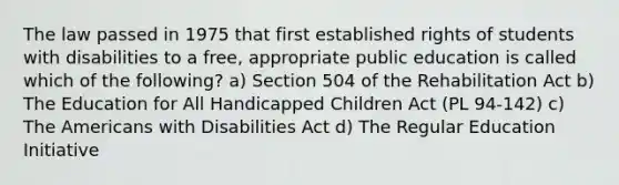 The law passed in 1975 that first established rights of students with disabilities to a free, appropriate public education is called which of the following? a) Section 504 of the Rehabilitation Act b) The Education for All Handicapped Children Act (PL 94-142) c) The Americans with Disabilities Act d) The Regular Education Initiative