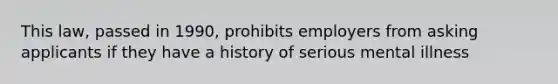 This law, passed in 1990, prohibits employers from asking applicants if they have a history of serious mental illness