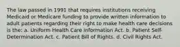 The law passed in 1991 that requires institutions receiving Medicaid or Medicare funding to provide written information to adult patients regarding their right to make health care decisions is the: a. Uniform Health Care Information Act. b. Patient Self-Determination Act. c. Patient Bill of Rights. d. Civil Rights Act.