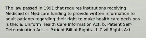 The law passed in 1991 that requires institutions receiving Medicaid or Medicare funding to provide written information to adult patients regarding their right to make health care decisions is the: a. Uniform Health Care Information Act. b. Patient Self-Determination Act. c. Patient Bill of Rights. d. Civil Rights Act.