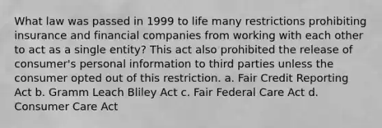 What law was passed in 1999 to life many restrictions prohibiting insurance and financial companies from working with each other to act as a single entity? This act also prohibited the release of consumer's personal information to third parties unless the consumer opted out of this restriction. a. Fair Credit Reporting Act b. Gramm Leach Bliley Act c. Fair Federal Care Act d. Consumer Care Act