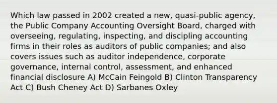 Which law passed in 2002 created a new, quasi-public agency, the Public Company Accounting Oversight Board, charged with overseeing, regulating, inspecting, and discipling accounting firms in their roles as auditors of public companies; and also covers issues such as auditor independence, corporate governance, internal control, assessment, and enhanced financial disclosure A) McCain Feingold B) Clinton Transparency Act C) Bush Cheney Act D) Sarbanes Oxley