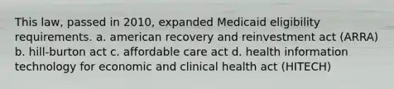 This law, passed in 2010, expanded Medicaid eligibility requirements. a. american recovery and reinvestment act (ARRA) b. hill-burton act c. affordable care act d. health information technology for economic and clinical health act (HITECH)